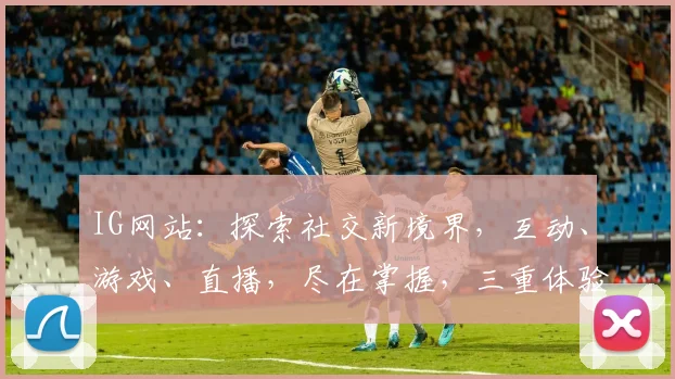 IG网站：探索社交新境界，互动、游戏、直播，尽在掌握，三重体验，不容错过
